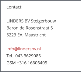 Contact:   LINDERS BV Steigerbouw Baron de Rosenstraat 5   6223 EA  Maastricht  info@lindersbv.nl  Tel.  043 3629085  GSM +316 16606405