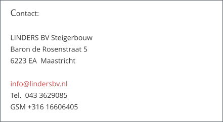 Contact:   LINDERS BV Steigerbouw Baron de Rosenstraat 5   6223 EA  Maastricht  info@lindersbv.nl  Tel.  043 3629085  GSM +316 16606405